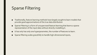 Sparse Filtering
■ Traditionally, feature learning methods have largely sought to learn models that
provide good approximations of the true data distribution
■ Sparse Filtering is a form of unsupervised feature learning that learns a sparse
representation of the input data without directly modelling it.
■ It has only has only one hyperparameter, the number of features to learn.
■ Sparse filtering scales gracefully to handle high-dimensional inputs,
 