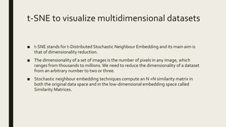 t-SNE to visualize multidimensional datasets
■ t-SNE stands for t-Distributed Stochastic Neighbour Embedding and its main aim is
that of dimensionality reduction.
■ The dimensionality of a set of images is the number of pixels in any image, which
ranges from thousands to millions.We need to reduce the dimensionality of a dataset
from an arbitrary number to two or three.
■ Stochastic neighbour embedding techniques compute an N ×N similarity matrix in
both the original data space and in the low-dimensional embedding space called
Similarity Matrices.
 