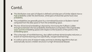 Contd.
■ The distribution over pairs of objects is defined such that pairs of similar objects have a
high probability under the distribution, whilst pairs of dissimilar points have a low
probability.
■ The probabilities are generally given by a normalizedGaussian or Student-t kernel
computed from the data space or from the embedding space.
■ The low-dimensional embedding is learned by minimizing the Kullback-Leibler
divergence between the two probability distributions (computed in the original data
space and the embedding space) with respect to the locations of the points in the
embedding space.
■ This is the topic of manifold learning, also called nonlinear dimensionality reduction, a
branch of machine learning (more specifically, unsupervised learning).
■ It is still an active area of research today and tries to develop algorithms that can
automatically recover a hidden structure in a high-dimensional dataset.
 
