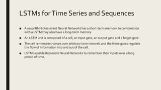 LSTMs forTime Series and Sequences
■ A usual RNN (Recurrent Neural Network) has a short-term memory. In combination
with a LSTM they also have a long-term memory
■ An LSTM unit is composed of a cell, an input gate, an output gate and a forget gate.
■ The cell remembers values over arbitrary time intervals and the three gates regulate
the flow of information into and out of the cell.
■ LSTM’s enable Recurrent Neural Networks to remember their inputs over a long
period of time.
 