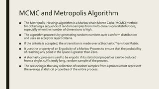 MCMC and Metropolis Algorithm
■ The Metropolis–Hastings algorithm is a Markov chain Monte Carlo (MCMC) method
for obtaining a sequence of random samples from multi-dimensional distributions,
especially when the number of dimensions is high.
■ The algorithm proceeds by generating random numbers over a unform distribution
and uses an accept or reject criteria.
■ If the criteria is accepted, the a transition is made over a StochasticTransition Matrix.
■ It uses the property of an Ergodicity of a Markov Process to ensure that the probability
of reaching any point in the space is greater than Zero.
■ A stochastic process is said to be ergodic if its statistical properties can be deduced
from a single, sufficiently long, random sample of the process.
■ The reasoning is that any collection of random samples from a process must represent
the average statistical properties of the entire process.
 