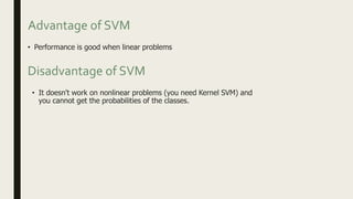 Advantage of SVM
• Performance is good when linear problems
• It doesn't work on nonlinear problems (you need Kernel SVM) and
you cannot get the probabilities of the classes.
Disadvantage of SVM
 