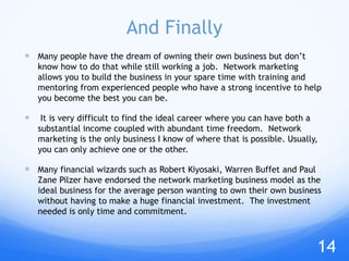 And Finally
 Many people have the dream of owning their own business but don’t
know how to do that while still working a job. Network marketing
allows you to build the business in your spare time with training and
mentoring from experienced people who have a strong incentive to help
you become the best you can be.
 It is very difficult to find the ideal career where you can have both a
substantial income coupled with abundant time freedom. Network
marketing is the only business I know of where that is possible. Usually,
you can only achieve one or the other.
 Many financial wizards such as Robert Kiyosaki, Warren Buffet and Paul
Zane Pilzer have endorsed the network marketing business model as the
ideal business for the average person wanting to own their own business
without having to make a huge financial investment. The investment
needed is only time and commitment.
14
 
