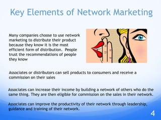 Key Elements of Network Marketing
Associates can increase their income by building a network of others who do the
same thing. They are then eligible for commission on the sales in their network.
Associates can improve the productivity of their network through leadership,
guidance and training of their network.
Associates or distributors can sell products to consumers and receive a
commission on their sales
Many companies choose to use network
marketing to distribute their product
because they know it is the most
efficient form of distribution. People
trust the recommendations of people
they know
4
 