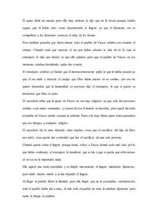 Él quiso darle un masaje pero ella muy molesta le dijo que no la tocara porque estaba
segura que él había visto como desenterraba el lingote ya que el Demonio era su
compañero y los demonios conocen el alma de los demás.
Pero también pensaba que ahora mismo todo el pueblo de Viscos soñaba con cometer el
crimen, Chantal creía que merecía el oro por haber salvado la vida de él, lo cual el
extranjero le dijo que hiciera lo que ella quisiera pero que el pueblo de Viscos en ese
momento estaban decidiendo quién iba a morir.
El extranjero confesó a Chantal que él inconscientemente pidió lo que le había pasado ya
que él era malo y merecía el castigo que Dios había puesto en su camino, por eso no
quiero demostrar que la humanidad es perversa dijo el extranjero, lo que sí quiero es
demostrar que Dios es justo.
El sacerdote sabía que la gente de Viscos no era muy religiosa ya que solo dos personas
asistían a sus misas semanales, y a pesar de eso él insistía en hacerlas, pero aquel día todo
el pueblo de Viscos asistió excepto la señorita Prym y la vieja Berta quien todos pensaban
que era alérgica a cualquier religión.
El sacerdote dio la misa diciendo entre muchas cosas que el sacrificio del hijo de Dios
nos salvó, ósea quería dar a entender que fue el sacrificio de una sola persona.
Chantal quería robar el lingote porque temía volver a Viscos donde sería mal vista por lo
que había confesado, el extranjero le manifestó que se iría y que si quería que robe nomas
el oro ya no le importaba nada.
Ella agarró una rama encendida y se dirigió nuevamente al lingote mirándolo fijamente,
pero sintió mucho miedo y se fue dejando el lingote.
Al llegar al pueblo Berta la llamaba pero ella fingió que no la escuchaba, extrañamente
todo el pueblo había ido a misa, al salir todo el pueblo de misa la miraban fijamente pero
nadie le dirigía la palabra.
 