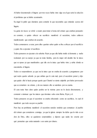Al haber desenterrado el lingote por tres veces había visto algo en el que sería la solución
al problema que se había ocasionado.
Su ángel le pidió que durmiera para contarle lo que necesitaba que entienda acerca del
lingote.
La gente de viscos se volvió a reunir para tratar el tema del crimen que estaban pensando
en cometer, o quizás ofrecer un sacrificio manifestó el sacerdote, todos callaron
manifestando que estaban de acuerdo.
Todos comenzaron a rezar, pero ellos querían saber quién se iba a ofrecer por el sacrificio
y quien iba a ejecutar el sacrificio.
Todos pensaron en ejecutar a la señorita Prym ya que ella había traído al demonio y nadie
reclamará por su cuerpo ya que no tenía familia, pero la mujer del alcalde fue la única
que se opuso ya que manifestaba que ella era la única que había visto y sabía dónde se
encontraba el lingote.
Todos se sorprendieron ya que era la única que no estaba de acuerdo y preguntaron por
qué razón quería salvarla ya que sabían que le caía mal, pero el sacerdote pensó y dijo
que quizás ella lo hacía porque quería que Chantal se sienta culpable por haber provocado
que se cometiera un crimen, y de esa manera ella se suicidara por su cuenta.
El cura tenía bien claro quién podría ser la víctima pero no lo decía directamente, y
comenzó a insinuar que los únicos que dormían solos eran Berta, Prym y el.
Todos pensaron en que el sacerdote se estaba ofreciendo como un sacrificio, lo cual él
manifestó que todo sea por su pueblo
Pero hay un problema manifestó el sacerdote ustedes tendrán que comunicar al pueblo
del crimen que cometieron conmigo, ya que la iglesia siempre ha dicho que la vida es un
don de Dios, ellos se quedaron sorprendidos y dijeron que nadie les creería por
qué pensarían que están matando a un santo por dinero.
 