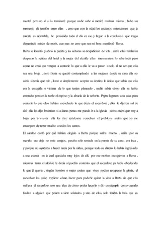 mantel pero no sé si lo terminaré porque nadie sabe si moriré mañana mismo , hubo un
momento de tensión entre ellas , creo que con la edad los ancianos entendemos que la
muerte es inevitable, he pensando todo el día en eso y llegue a la conclusión que tengo
demasiado miedo de morir, aun mas no creo que sea mi hora manifestó Berta.
Berta se levantó y abrió la puerta y las señoras se despidieron de ella , entre ellas hablaron
despacio la señora del hotel y la mujer del alcalde ellas murmuraron lo sabe todo pero
como no creo que vengan a contarle lo que a ella le va a pasar o solo al no ser que ella
sea una bruja , pero Berta se quedó contemplando a las mujeres desde su casa ella no
sabía si tenía que reír , llorar o simplemente aceptar su destino lo único que sabía que ella
era la escogida o víctima de lo que tenían planeado , nadie sabía cómo ella se había
enterado pero en la tarde el esposo y la abuela de la señorita Prym llegaron a su casa para
contarle lo que ellos habían escuchado lo que decía el sacerdote , ellos le dijeron sal de
ahí ella les dijo bromean si a duras penas me puedo ir a la iglesia como creen que voy a
bajar por la cuesta ella les dice ayúdenme resuelvan el problema arriba que yo me
encargare de rezar mucho a todos los santos.
El alcalde contó por qué habían elegido a Berta porque sufría mucho , sufría por su
marido, era vieja no tenía amigos, pasaba solo sentada en la puerta de su casa , era loca ,
y porque no ayudaba a hacer nada por la aldea, porque todo su dinero lo había ingresado
a una cuenta en la cual quedaba muy lejos de allí, por ese motivo escogieron a Berta ,
mientras tanto el alcalde le decía al pueblo contento que el sacerdote ya había obedecido
lo que él quería , ningún hombre o mujer creían que visco podían recuperar la gloria, el
sacerdote les quiso explicar cómo hacer para poderle quitar la vida a Berta sin que ella
sufriera el sacerdote tuvo una idea de cómo poder hacerlo y dio un ejemplo como cuando
fusilan a alguien que ponen a siete soldados y uno de ellos solo tendrá la bala que va
 