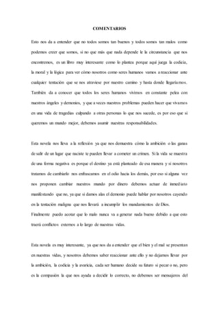 COMENTARIOS
Esto nos da a entender que no todos somos tan buenos y todos somos tan malos como
podemos creer que somos, si no que más que nada depende le la circunstancia que nos
encontremos, es un libro muy interesante como lo plantea porque aquí juega la codicia,
la moral y la lógica para ver cómo nosotros como seres humanos vamos a reaccionar ante
cualquier tentación que se nos atraviese por nuestro camino y hasta donde llegaríamos.
También da a conocer que todos los seres humanos vivimos en constante pelea con
nuestros ángeles y demonios, y que a veces nuestros problemas pueden hacer que vivamos
en una vida de tragedias culpando a otras personas lo que nos sucede, es por eso que si
queremos un mundo mejor, debemos asumir nuestras responsabilidades.
Esta novela nos lleva a la reflexión ya que nos demuestra cómo la ambición o las ganas
de salir de un lugar que naciste te pueden llevar a cometer un crimen. Si la vida se muestra
de una forma negativa es porque el destino ya está planteado de esa manera y si nosotros
tratamos de cambiarlo nos enfrascamos en el odio hacia los demás, por eso si alguna vez
nos proponen cambiar nuestros mundo por dinero debemos actuar de inmediato
manifestando que no, ya que si damos alas el demonio puede hablar por nosotros cayendo
en la tentación maligna que nos llevará a incumplir los mandamientos de Dios.
Finalmente puedo acotar que lo malo nunca va a generar nada bueno debido a que esto
traerá conflictos externos a lo largo de nuestras vidas.
Esta novela es muy interesante, ya que nos da a entender que el bien y el mal se presentan
en nuestras vidas, y nosotros debemos saber reaccionar ante ello y no dejarnos llevar por
la ambición, la codicia y la avaricia, cada ser humano decide su futuro si pecar o no, pero
es la compasión la que nos ayuda a decidir lo correcto, no debemos ser mensajeros del
 