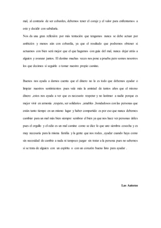 mal, al contrario de ser cobardes, debemos tener el coraje y el valor para enfrentarnos a
este y decidir con sabiduría.
Nos da una gran reflexión por más tentación que tengamos nunca se debe actuar por
ambición y menos aún con cobardía, ya que el resultado que podremos obtener si
actuamos con bien será mejor que el que hagamos con guía del mal, nunca dejar atrás a
alguien y avanzar juntos. El destino muchas veces nos pone a prueba pero somos nosotros
los que decimos si seguirlo o tomar nuestro propio camino.
Buenos nos ayuda a darnos cuenta que el dinero no lo es todo que debemos ayudar o
limpiar nuestros sentimientos pues vale más la amistad de tantos años que el mismo
dinero ,estos nos ayuda a ver que es necesario respetar y no lastimar a nadie porque es
mejor vivir en armonía ,respeto, ser solidarios ,amables ,bondadosos con las personas que
están tanto tiempo en un mismo lugar y haber compartido es por eso que nunca debemos
cambiar para un mal más bien siempre sembrar el bien ya que nos hace ver personas útiles
pues el orgullo y el odio es un mal camino como se dice lo que uno siembra cosecha y es
muy necesaria para la misma familia y la gente que nos rodea , ayudar cuando haya como
sin necesidad de cambio a nada ni tampoco juzgar sin tratar a la persona pues no sabemos
si se trata de alguien con un espíritu o con un corazón bueno listo para ayudar .
Las Autoras
 