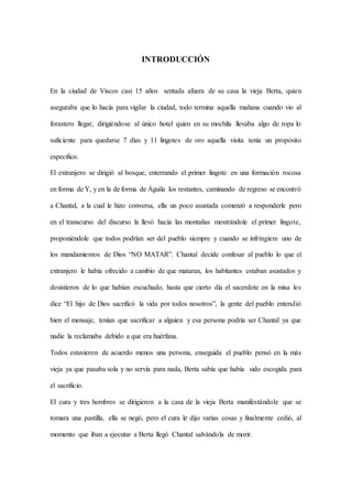 INTRODUCCIÓN
En la ciudad de Viscos casi 15 años sentada afuera de su casa la vieja Berta, quien
aseguraba que lo hacía para vigilar la ciudad, todo termina aquella mañana cuando vio al
forastero llegar, dirigiéndose al único hotel quien en su mochila llevaba algo de ropa lo
suficiente para quedarse 7 días y 11 lingotes de oro aquella visita tenía un propósito
específico.
El extranjero se dirigió al bosque, enterrando el primer lingote en una formación rocosa
en forma de Y, y en la de forma de Águila los restantes, caminando de regreso se encontró
a Chantal, a la cual le hizo conversa, ella un poco asustada comenzó a responderle pero
en el transcurso del discurso la llevó hacia las montañas mostrándole el primer lingote,
proponiéndole que todos podrían ser del pueblo siempre y cuando se infringiere uno de
los mandamientos de Dios “NO MATAR”. Chantal decide confesar al pueblo lo que el
extranjero le había ofrecido a cambio de que mataran, los habitantes estaban asustados y
desistieron de lo que habían escuchado, hasta que cierto día el sacerdote en la misa les
dice “El hijo de Dios sacrificó la vida por todos nosotros”, la gente del pueblo entendió
bien el mensaje, tenían que sacrificar a alguien y esa persona podría ser Chantal ya que
nadie la reclamaba debido a que era huérfana.
Todos estuvieron de acuerdo menos una persona, enseguida el pueblo pensó en la más
vieja ya que pasaba sola y no servía para nada, Berta sabía que había sido escogida para
el sacrificio.
El cura y tres hombres se dirigieron a la casa de la vieja Berta manifestándole que se
tomara una pastilla, ella se negó, pero el cura le dijo varias cosas y finalmente cedió, al
momento que iban a ejecutar a Berta llegó Chantal salvándola de morir.
 