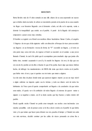RESUMEN
Berta llevaba más de 15 años sentada en una silla afuera de su casa esperando un suceso
que se había dado esa tarde, la señora se encontraba parada en la puerta de su casa cuando
vio llegar a un forastero llegando con el demonio a lado, así ella se lo suponía, venía a
destruir la tranquilidad que existía en el pueblo. A partir de la llegada del extranjero
empezaron a pasar cosas muy extrañas.
El hombre se registró en el hotel con nombres falsos haciéndose llamar Carlos, el cargaba
11 lingotes de oro que al día siguiente salió con dirección al bosque de visco para esconder
sus lingotes en un formación rocosa de forma de “Y” escondió un lingote, y el resto en
otra parte muy cerca del otro, de regreso al hotel se encontró en el camino a una joven
llamada Chantal, la cual él le pidió que le acompañara para enseñarle algo que jamás ella
había visto, terminó aceptando ir con él y le enseñó los lingotes de oro y le dijo que ese
oro era de él y podría ser de ellos si hacían lo que él les pedía, hacer algo que nunca habían
hecho, de infringir los mandamientos de DIOS ella tenía que decir a todos en el pueblo
que había visto el oro y que si querían ese oro tenía que matar a alguien.
Les dio siete días de plazo donde tenía que aparecer alguien muerto ya sea un viejo inútil
o algún enfermo no importa quién sea la víctima y todo ese dinero será de todos los
habitantes de Visco pero él quería comprobarlo así llegaría a la conclusión de que todos
eran malos, él quería ver si la ambición de todos llegaría al extremo de querer matar a
alguien o se negaban a matar, así él se daría cuenta que hay buenos y malos dentro del
pueblo.
Desde aquella noche Chantal no podía estar tranquila sus noches eran incómodas con
muchas pesadillas solo de pensar como se lo iba a decir a todos en el pueblo lo que había
visto y lo que tenían que hacer para obtener ese oro, pasaba el tiempo y Chantal era cada
vez más nerviosa, decidió caminar por las calles de viscos pensando en cómo iba a
 
