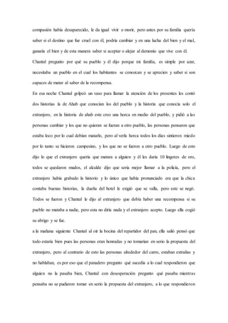 compasión había desaparecido, le da igual vivir o morir, pero antes por su familia quería
saber si el destino que fue cruel con él, podría cambiar y en una lucha del bien y el mal,
ganaría el bien y de esta manera saber si aceptar o alejar al demonio que vive con él.
Chantal pregunto por qué su pueblo y él dijo porque mi familia, es simple por azar,
necesitaba un pueblo en el cual los habitantes se conozcan y se aprecien y saber si son
capaces de matar al saber de la recompensa.
En esa noche Chantal golpeó un vaso para llamar la atención de los presentes les contó
dos historias la de Ahab que conocían los del pueblo y la historia que conocía solo el
extranjero, en la historia de ahab este creo una horca en medio del pueblo, y pidió a las
personas cambiar y los que no quieran se fueran a otro pueblo, las personas pensaron que
estaba loco por lo cual debían matarlo, pero al verla horca todos los días sintieron miedo
por lo tanto se hicieron campesino, y los que no se fueron a otro pueblo. Luego de esto
dijo lo que el extranjero quería que matara a alguien y él les daría 10 lingotes de oro,
todos se quedaron mudos, el alcalde dijo que sería mejor llamar a la policía, pero el
extranjero había grabado la historio y lo único que había pronunciado era que la chica
contaba buenas historias, la dueña del hotel le exigió que se valla, pero este se negó.
Todos se fueron y Chantal le dijo al extranjero que debía haber una recompensa si su
pueblo no mataba a nadie, pero esta no diría nada y el extranjero acepto. Luego ella cogió
su abrigo y se fue.
a la mañana siguiente Chantal al oír la bocina del repartidor del pan, ella salió pensó que
todo estaría bien pues las personas eran honradas y no tomarían en serio la propuesta del
extranjero, pero al contrario de esto las personas alrededor del carro, estaban extrañas y
no hablaban, es por eso que el panadero pregunto qué sucedía a lo cual respondieron que
alguien no la pasaba bien, Chantal con desesperación pregunto qué pasaba mientras
pensaba no se pudieron tomar en serio la propuesta del extranjero, a lo que respondieron
 