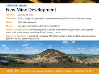 CERRO DEL GALLO

New Mine Development
CERRO Guanajuato State
Location: DEL GALLO INCREASES PRIMERO’SPRODUCTION BY 60%12
Ownership: 100% - Subject to agreement to acquire remaining 30.8% from Goldcorp closing
Metals:

Gold, silver & copper

Mining:

Open pit, heap leach, and/or conventional mill

Excellent Infrastructure: Active mining district, skilled local workforce, grid power, water, sealed
roads, equipment suppliers and established transport routes
Supportive Community: District has produced 1.14 billion ounces of silver and 6.5 million ounces of
gold over its 450 year mining history

See final slide for footnotes.

Diversifies near-term production & doubles reserves to 1.4 million Au Oz2,12

17

 