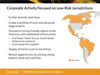 Corporate Activity Focused on Low-Risk Jurisdictions
o
o

o

Further diversify asset base
Create a portfolio of early and advanced
stage projects
Focused on mining friendly regions of the
Americas with established infrastructure:

CANADA
USA

Grid Power, Water Access, Sealed Roads
 Skilled local workforce
 Local equipment suppliers


o
o

BRAZIL

Targets of similar scale to San Dimas
Remain opportunistic by utilizing strong
balance sheet and cash flow

Selective acquisition criteria

Region of focus

23

 