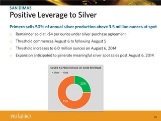 SAN DIMAS

Positive Created Positive LeverageSilver
Leverage to to Silver
Recent Tax Ruling
Primero sells 50% of annual silver production above 3.5 million ounces at spot
o Remainder sold at ~$4 per ounce under silver purchase agreement
o Threshold commences August 6 to following August 5
o Threshold increases to 6.0 million ounces on August 6, 2014
o Expansion anticipated to generate meaningful silver spot sales post August 6, 2014
SILVER AS PERCENTAGE OF 2013E REVENUE
Silver

Gold

25%

75%

26

 