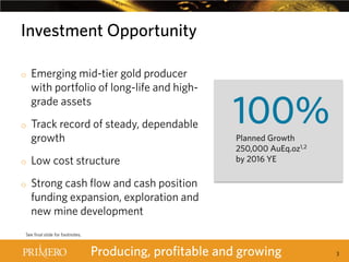 Investment Opportunity
o

o

o
o

Emerging mid-tier gold producer
with portfolio of long-life and highgrade assets
Track record of steady, dependable
growth
Low cost structure

100%
Planned Growth
250,000 AuEq.oz1,2
by 2016 YE

Strong cash flow and cash position
funding expansion, exploration and
new mine development

See final slide for footnotes.

Producing, profitable and growing

3

 