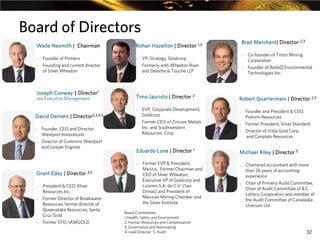 Board of Directors
Wade Nesmith | Chairman
o
o

Founder of Primero
Founding and current director
of Silver Wheaton

Joseph Conway | Director1
see Executive Management

o
o

Director2,3,4,5
o

o

o

Founder, CEO and Director
Westport Innovations
Director of Cummins Westport
and Juniper Engines

Grant Edey | Director 3,5
o

o

o

President & CEO, Khan
Resources Inc.
Former Director of Breakwater
Resources, former director of
Queenstake Resources, Santa
Cruz Gold
Former CFO, IAMGOLD

EVP, Corporate Development,
Goldcorp
Former CEO of Zincore Metals
Inc. and Southwestern
Resources Corp.

Eduardo Luna | Director 1
o

o

VP, Strategy, Goldcorp
Formerly with Wheaton River
and Deloitte & Touche LLP

Timo Jauristo | Director 2
o

David Demers |

Brad Marchant| Director 2,3

Rohan Hazelton | Director 1,5

Former EVP & President,
Mexico. Former Chairman and
CEO of Silver Wheaton,
Executive VP of Goldcorp and
Luismin S.A. de C.V. (San
Dimas) and President of
Mexican Mining Chamber and
the Silver Institute

Board Committees:
1.Health, Safety and Environment
2. Human Resources and Compensation
3. Governance and Nominating
4. Lead Director 5. Audit

o

Co-founder of Triton Mining
Corporation
Founder of BioteQ Environmental
Technologies Inc.

Robert Quartermain | Director 2,3
o

o
o

Founder and President & CEO,
Pretivm Resources
Former President, Silver Standard
Director of Vista Gold Corp.
and Canplats Resources

Michael Riley | Director 5
o

o

Chartered accountant with more
than 26 years of accounting
experience
Chair of Primero Audit Committee,
Chair of Audit Committee of B.C.
Lottery Corporation and member of
the Audit Committee of Canalaska
Uranium Ltd.

32

 