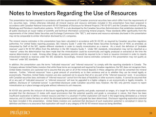 Notes to Investors Regarding the Use of Resources
This presentation has been prepared in accordance with the requirements of Canadian provincial securities laws which differ from the requirements of
U.S. securities laws. Unless otherwise indicated, all mineral reserve and resource estimates included in this presentation have been prepared in
accordance with Canadian National Instrument 43-101 Standards of Disclosure for Mineral Projects (“NI 43-101”) and the Canadian Institute of Mining,
Metallurgy and Petroleum classification systems. NI 43-101 is a rule developed by the Canadian Securities Administrators that establishes standards for
all public disclosure an issuer makes of scientific and technical information concerning mineral projects. These standards differ significantly from the
requirements of the United States Securities and Exchange Commission (the “SEC”), and reserve and resource estimates disclosed in this presentation
may not be comparable to similar information disclosed by U.S. companies.
The mineral reserve estimates in this presentation have been calculated in accordance with NI 43-101, as required by Canadian securities regulatory
authorities. For United States reporting purposes, SEC Industry Guide 7 under the United States Securities Exchange Act of 1934, as amended, as
interpreted by Staff of the SEC, applies different standards in order to classify mineralization as a reserve. As a result, the definition of “probable
reserves” used in NI 43-101 differs from the definition in the SEC Industry Guide 7. Under SEC standards, mineralization may not be classified as a
“reserve” unless the determination has been made that the mineralization could be economically and legally produced or extracted at the time the
reserve determination is made. Among other things, all necessary permits would be required to be in hand or issuance imminent in order to classify
mineralized material as reserves under the SEC standards. Accordingly, mineral reserve estimates contained in this presentation may not qualify as
“reserves” under SEC standards.
In addition, this presentation uses the terms “indicated resources” and “inferred resources” to comply with the reporting standards in Canada. The
Company advises United States investors that while those terms are recognized and required by Canadian regulations, the SEC does not recognize them.
United States investors are cautioned not to assume that any part or all of the mineral deposits in these categories will ever be converted into mineral
reserves. Further, “inferred resources” have a great amount of uncertainty as to their existence and as to whether they can be mined legally or
economically. Therefore, United States investors are also cautioned not to assume that all or any part of the “inferred resources” exist. In accordance
with Canadian securities laws, estimates of “inferred resources” cannot form the basis of feasibility or other economic studies. It cannot be assumed that
all or any part of “indicated resources” or “inferred resources” will ever be upgraded to a higher category or are economically or legally mineable. In
addition, disclosure of “contained ounces” is permitted disclosure under Canadian securities laws; however, the SEC only permits issuers to report
mineralization as in place tonnage and grade without reference to unit measures.
NI 43-101 also permits the inclusion of disclosure regarding the potential quantity and grade, expressed as ranges, of a target for further exploration
provided that the disclosure (i) states with equal prominence that the potential quantity and grade is conceptual in nature, that there has been
insufficient exploration to define a mineral resource and that it is uncertain if further exploration will result in the target being delineated as a mineral
resources, and (ii) states the basis on which the disclosed potential quantity and grade has been determined. Disclosure regarding exploration potential
has been included in this presentation. United States investors are cautioned that disclosure of such exploration potential is conceptual in nature by
definition and there is no assurance that exploration will result in any category of NI 43-101 mineral resources being identified.

33

 