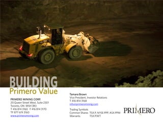 PRIMERO MINING CORP.
20 Queen Street West, Suite 2301
Toronto, ON M5H 3R3
T 416 814 3160 F 416 814 3170
TF 877 619 3160
www.primeromining.com

Tamara Brown
Vice President, Investor Relations
T 416 814 3168
info@primeromining.com
Trading Symbols
Common Shares TSX:P, NYSE:PPP, ASX:PPM
Warrants
TSX:P.WT

 