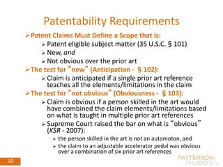 Patentability Requirements
10
Patent Claims Must Define a Scope that is:
 Patent eligible subject matter (35 U.S.C.§101)
 New, and
 Not obvious over the prior art
The test for “new” (Anticipation - §102):
 Claim is anticipated if a single prior art reference
teaches all the elements/limitations in the claim
The test for “not obvious” (Obviousness - §103):
 Claim is obvious if a person skilled in the art would
have combined the claim elements/limitations based
on what is taught in multiple prior art references
 Supreme Court raised the bar on what is “obvious”
(KSR - 2007):
 the person skilled in the art is not an automoton, and
 the claim to an adjustable accelerator pedal was obvious
over a combination of six prior art references
 