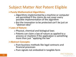 Subject Matter Not Patent Eligible
11
Purely Mathematical Algorithms:
 Algorithms implemented by a machine or computer
are permitted if the claims do not cover every
possible implementation of the algorithm
 But the innovation to be protected can’t be just an
“abstract idea”
Laws of Nature:
 Physical, chemical and biological laws
 Patents can claim a law of nature as applied to a
process or machine if the application is something
more than just “applying the law”
Abstract Concepts:
 Pure business methods like legal contracts and
financial processes
 Pure signals not embodied in tangible form
 