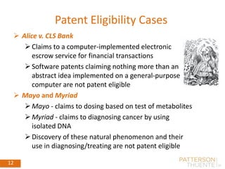 12
Patent Eligibility Cases
 Alice v. CLS Bank
Claims to a computer-implemented electronic
escrow service for financial transactions
Software patents claiming nothing more than an
abstract idea implemented on a general-purpose
computer are not patent eligible
 Mayo and Myriad
Mayo - claims to dosing based on test of metabolites
Myriad - claims to diagnosing cancer by using
isolated DNA
Discovery of these natural phenomenon and their
use in diagnosing/treating are not patent eligible
May 30, 2018
12
 