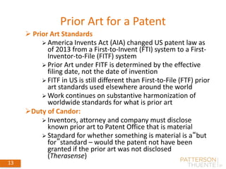 Prior Art for a Patent
13
 Prior Art Standards
 America Invents Act (AIA) changed US patent law as
of 2013 from a First-to-Invent (FTI) system to a First-
Inventor-to-File (FITF) system
 Prior Art under FITF is determined by the effective
filing date, not the date of invention
 FITF in US is still different than First-to-File (FTF) prior
art standards used elsewhere around the world
 Work continues on substantive harmonization of
worldwide standards for what is prior art
Duty of Candor:
 Inventors, attorney and company must disclose
known prior art to Patent Office that is material
 Standard for whether something is material is a“but
for”standard – would the patent not have been
granted if the prior art was not disclosed
(Therasense)
 