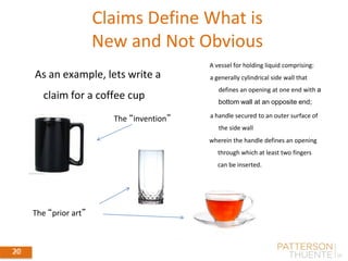 20
20
Claims Define What is
New and Not Obvious
September 4, 201420
A vessel for holding liquid comprising:
a generally cylindrical side wall that
defines an opening at one end with a
bottom wall at an opposite end;
a handle secured to an outer surface of
the side wall
wherein the handle defines an opening
through which at least two fingers
can be inserted.
As an example, lets write a
claim for a coffee cup
The “invention”
The “prior art”
 