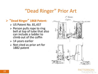 22 May 30, 2018 22
 “Dead Ringer” 1868 Patent:
 US Patent No. 81,437
 Person pulls rope to ring
bell at top of tube that also
can include a ladder to
climb out of the coffin
 14 years earlier
 Not cited as prior art for
1882 patent
“Dead Ringer” Prior Art
 