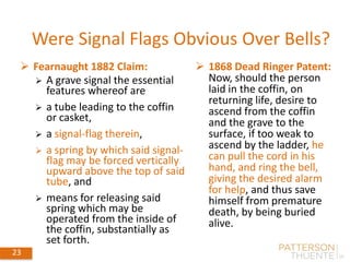 23 May 30, 2018 23
 Fearnaught 1882 Claim:
 A grave signal the essential
features whereof are
 a tube leading to the coffin
or casket,
 a signal-flag therein,
 a spring by which said signal-
flag may be forced vertically
upward above the top of said
tube, and
 means for releasing said
spring which may be
operated from the inside of
the coffin, substantially as
set forth.
Were Signal Flags Obvious Over Bells?
 1868 Dead Ringer Patent:
Now, should the person
laid in the coffin, on
returning life, desire to
ascend from the coffin
and the grave to the
surface, if too weak to
ascend by the ladder, he
can pull the cord in his
hand, and ring the bell,
giving the desired alarm
for help, and thus save
himself from premature
death, by being buried
alive.
 