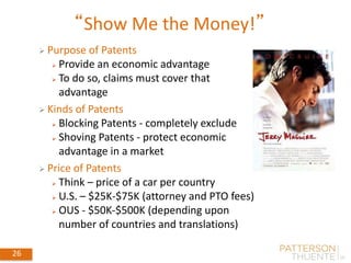 26
“Show Me the Money!”
May 30, 2018
26
 Purpose of Patents
 Provide an economic advantage
 To do so, claims must cover that
advantage
 Kinds of Patents
 Blocking Patents - completely exclude
 Shoving Patents - protect economic
advantage in a market
 Price of Patents
 Think – price of a car per country
 U.S. – $25K-$75K (attorney and PTO fees)
 OUS - $50K-$500K (depending upon
number of countries and translations)
 