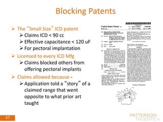 27
Blocking Patents
 The “Small Size” ICD patent
Claims ICD < 90 cc
Effective capacitance < 120 uF
For pectoral implantation
 Licensed to every ICD Mfg
Claims blocked others from
offering pectoral implants
 Claims allowed because -
Application told a “story” of a
claimed range that went
opposite to what prior art
taught
May 30, 2018
27
 