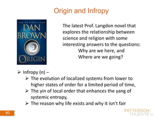 40 September 4, 2014
40
Origin and Infropy
 Infropy (n) –
 The evolution of localized systems from lower to
higher states of order for a limited period of time,
 The yin of local order that enhances the yang of
systemic entropy,
 The reason why life exists and why it isn’t fair
The latest Prof. Langdon novel that
explores the relationship between
science and religion with some
interesting answers to the questions:
Why are we here, and
Where are we going?
 