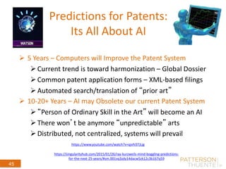 Predictions for Patents:
Its All About AI
 5 Years – Computers will Improve the Patent System
Current trend is toward harmonization – Global Dossier
Common patent application forms – XML-based filings
Automated search/translation of “prior art”
 10-20+ Years – AI may Obsolete our current Patent System
“Person of Ordinary Skill in the Art” will become an AI
There won’t be anymore “unpredictable” arts
Distributed, not centralized, systems will prevail
September 4, 2014
45
https://www.youtube.com/watch?v=qjvhl3TjLjg
https://singularityhub.com/2015/01/26/ray-kurzweils-mind-boggling-predictions-
for-the-next-25-years/#sm.001vq3zdy14dacw5zk12c3b167q59
 