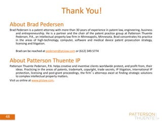 Thank You!
About Brad Pedersen
Brad Pedersen is a patent attorney with more than 30 years of experience in patent law, engineering, business
and entrepreneurship. He is a partner and the chair of the patent practice group at Patterson Thuente
Pedersen, P.A., an intellectual property law firm in Minneapolis, Minnesota. Brad concentrates his practice
in the areas of high-technology, computer, software and medical device patent prosecution strategy,
licensing and litigation.
Brad can be reached at pedersen@ptslaw.com or (612) 349.5774
About Patterson Thuente IP
Patterson Thuente Pedersen, P.A. helps creative and inventive clients worldwide protect, and profit from, their
ideas. Practicing in the areas of patents, trademark, copyright, trade secrets, IP litigation, international IP
protection, licensing and post-grant proceedings, the firm’s attorneys excel at finding strategic solutions
to complex intellectual property matters.
Visit us online at www.ptslaw.com.
48
 