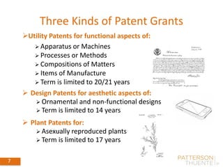 Three Kinds of Patent Grants
7
 Design Patents for aesthetic aspects of:
 Ornamental and non-functional designs
 Term is limited to 14 years
Utility Patents for functional aspects of:
 Apparatus or Machines
 Processes or Methods
 Compositions of Matters
 Items of Manufacture
 Term is limited to 20/21 years
 Plant Patents for:
 Asexually reproduced plants
 Term is limited to 17 years
 