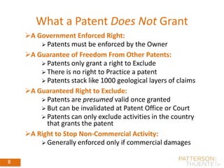 What a Patent Does Not Grant
8
A Government Enforced Right:
 Patents must be enforced by the Owner
A Guarantee of Freedom From Other Patents:
 Patents only grant a right to Exclude
 There is no right to Practice a patent
 Patents stack like 1000 geological layers of claims
A Guaranteed Right to Exclude:
 Patents are presumed valid once granted
 But can be invalidated at Patent Office or Court
 Patents can only exclude activities in the country
that grants the patent
A Right to Stop Non-Commercial Activity:
 Generally enforced only if commercial damages
 