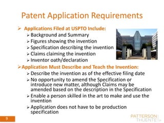 Patent Application Requirements
9
 Applications Filed at USPTO Include:
 Background and Summary
 Figures showing the invention
 Specification describing the invention
 Claims claiming the invention
 Inventor oath/declaration
Application Must Describe and Teach the Invention:
 Describe the invention as of the effective filing date
 No opportunity to amend the Specification or
introduce new matter, although Claims may be
amended based on the description in the Specification
 Enable a person skilled in the art to make and use the
invention
 Application does not have to be production
specification
 