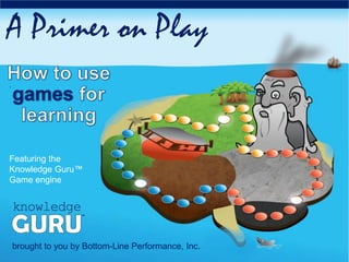 .
A Primer on Play
brought to you by Bottom-Line Performance, Inc.
Featuring the
Knowledge Guru™
Game engine
 