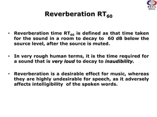 Reverberation RT60
• Reverberation time RT60 is defined as that time taken
for the sound in a room to decay to 60 dB below the
source level, after the source is muted.
• In very rough human terms, it is the time required for
a sound that is very loud to decay to inaudibility.
• Reverberation is a desirable effect for music, whereas
they are highly undesirable for speech, as it adversely
affects intelligibility of the spoken words.
 