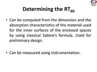 Determining the RT60
• Can be computed from the dimension and the
absorption characteristics of the material used
for the inner surfaces of the enclosed spaces
by using classical Sabine’s formula. Used for
preliminary design.
• Can be measured using instrumentation.
 