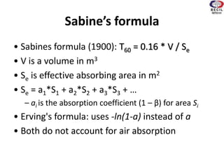 Sabine’s formula
• Sabines formula (1900): T60 = 0.16 * V / Se
• V is a volume in m3
• Se is effective absorbing area in m2
• Se = a1*S1 + a2*S2 + a3*S3 + …
– ai is the absorption coefficient (1 – β) for area Si
• Erving's formula: uses -ln(1-a) instead of a
• Both do not account for air absorption
 