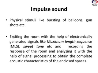 Impulse sound
• Physical stimuli like bursting of balloons, gun
shots etc.
• Exciting the room with the help of electronically
generated signals like Maximum length sequence
[MLS], swept tone etc and recording the
response of the room and analyzing it with the
help of signal processing to obtain the complete
acoustic characteristics of the enclosed spaces.
 