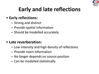 Early and late reflections
• Early reflections:
– Strong and distinct
– Provide spatial information
– Should be modelled accurately
• Late reverberation:
– Low intensity and high density of reflections
– Provide room information
– No longer depends on source position
– Can be modelled statistically
 