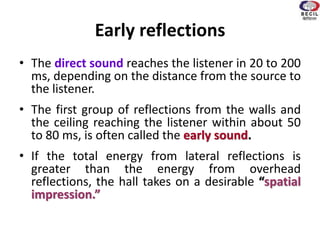 Early reflections
• The direct sound reaches the listener in 20 to 200
ms, depending on the distance from the source to
the listener.
• The first group of reflections from the walls and
the ceiling reaching the listener within about 50
to 80 ms, is often called the early sound.
• If the total energy from lateral reflections is
greater than the energy from overhead
reflections, the hall takes on a desirable “spatial
impression.”
 
