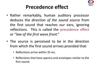 Precedence effect
• Rather remarkably, human auditory processor
deduces the direction of the sound source from
the first sound that reaches our ears, ignoring
reflections. This is called the precedence effect
or “law of the first wave front.”
• The source is perceived to be in the direction
from which the first sound arrives provided that:
• Reflections arrive within 35 ms.
• Reflections that have spectra and envelopes similar to the
first sound.
 