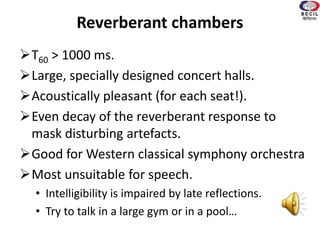 Reverberant chambers
T60 > 1000 ms.
Large, specially designed concert halls.
Acoustically pleasant (for each seat!).
Even decay of the reverberant response to
mask disturbing artefacts.
Good for Western classical symphony orchestra
Most unsuitable for speech.
• Intelligibility is impaired by late reflections.
• Try to talk in a large gym or in a pool…
 