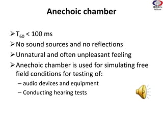 Anechoic chamber
T60 < 100 ms
No sound sources and no reflections
Unnatural and often unpleasant feeling
Anechoic chamber is used for simulating free
field conditions for testing of:
– audio devices and equipment
– Conducting hearing tests
 