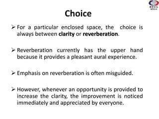 Choice
 For a particular enclosed space, the choice is
always between clarity or reverberation.
 Reverberation currently has the upper hand
because it provides a pleasant aural experience.
 Emphasis on reverberation is often misguided.
 However, whenever an opportunity is provided to
increase the clarity, the improvement is noticed
immediately and appreciated by everyone.
 