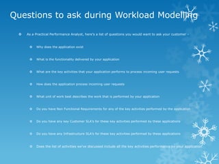 Questions to ask during Workload Modelling 
As a Practical Performance Analyst, here’s a list of questions you would want to ask your customer - 
Why does the application exist 
What is the functionality delivered by your application 
What are the key activities that your application performs to process incoming user requests 
How does the application process incoming user requests 
What unit of work best describes the work that is performed by your application 
Do you have Non Functional Requirements for any of the key activities performed by the application 
Do you have any key Customer SLA’s for these key activities performed by these applications 
Do you have any Infrastructure SLA’s for these key activities performed by these applications 
Does the list of activities we’ve discussed include all the key activities performance by your application  